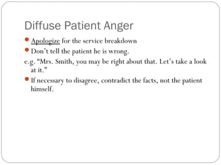 Diffuse Patient Anger
Apologize for the service breakdown
Don’t tell the patient he is wrong.
e.g. “Mrs. Smith, you may be right about that. Let’s take a look
  at it.”
If necessary to disagree, contradict the facts, not the patient
  himself.
 