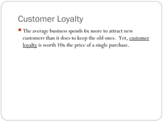 Customer Loyalty
The average business spends 6x more to attract new
  customers than it does to keep the old ones. Yet, customer
  loyalty is worth 10x the price of a single purchase.
 
