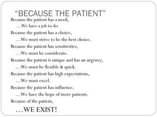 “BECAUSE THE PATIENT”
Because the patient has a need,
  …We have a job to do.
Because the patient has a choice,
  …We must strive to be the best choice.
Because the patient has sensitivities,
  …We must be considerate.
Because the patient is unique and has an urgency,
  …We must be flexible & quick.
Because the patient has high expectations,
  …We must excel.
Because the patient has influence,
  …We have the hope of more patients.
Because of the patient,
  …WE EXIST!
 