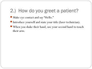2.) How do you greet a patient?
Make eye contact and say “Hello.”
Introduce yourself and state your title (laser technician).
When you shake their hand, use your second hand to touch
  their arm.
 
