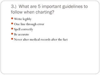 3.) What are 5 important guidelines to
follow when charting?
Write legibly
One line through error
Spell correctly
Be accurate
Never alter medical records after the fact
 