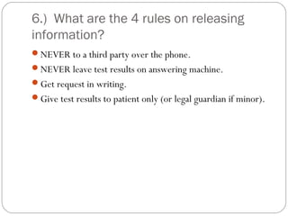 6.) What are the 4 rules on releasing
information?
NEVER to a third party over the phone.
NEVER leave test results on answering machine.
Get request in writing.
Give test results to patient only (or legal guardian if minor).
 