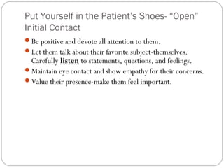Put Yourself in the Patient’s Shoes- “Open”
Initial Contact
Be positive and devote all attention to them.
Let them talk about their favorite subject-themselves.
 Carefully listen to statements, questions, and feelings.
Maintain eye contact and show empathy for their concerns.
Value their presence-make them feel important.
 