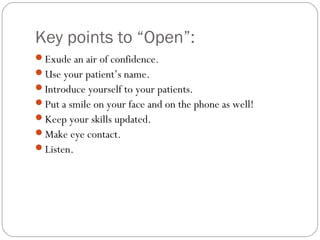 Key points to “Open”:
Exude an air of confidence.
Use your patient’s name.
Introduce yourself to your patients.
Put a smile on your face and on the phone as well!
Keep your skills updated.
Make eye contact.
Listen.
 