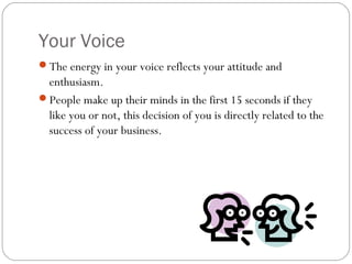 Your Voice
The energy in your voice reflects your attitude and
 enthusiasm.
People make up their minds in the first 15 seconds if they
 like you or not, this decision of you is directly related to the
 success of your business.
 