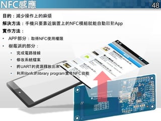 NFC感應
目的：減少操作上的麻煩
解決方法：手機只要靠近裝置上的NFC模組就能自動啟動App
實作方法：
• APP部分：取得NFC使用權限
• 樹莓派的部分：
• 完成電路接線
• 修改系統檔案
• 將UART的資源釋放出來
• 利用libnfc的library program實作NFC功能
 