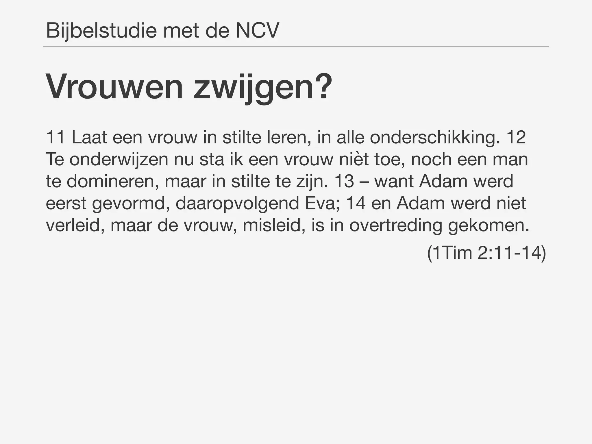 Vrouwen zwĳgen?
11 Laat een vrouw in stilte leren, in alle onderschikking. 12
Te onderwijzen nu sta ik een vrouw nièt toe, noch een man
te domineren, maar in stilte te zijn. 13 – want Adam werd
eerst gevormd, daaropvolgend Eva; 14 en Adam werd niet
verleid, maar de vrouw, misleid, is in overtreding gekomen.

(1Tim 2:11-14)
Bijbelstudie met de NCV
 
