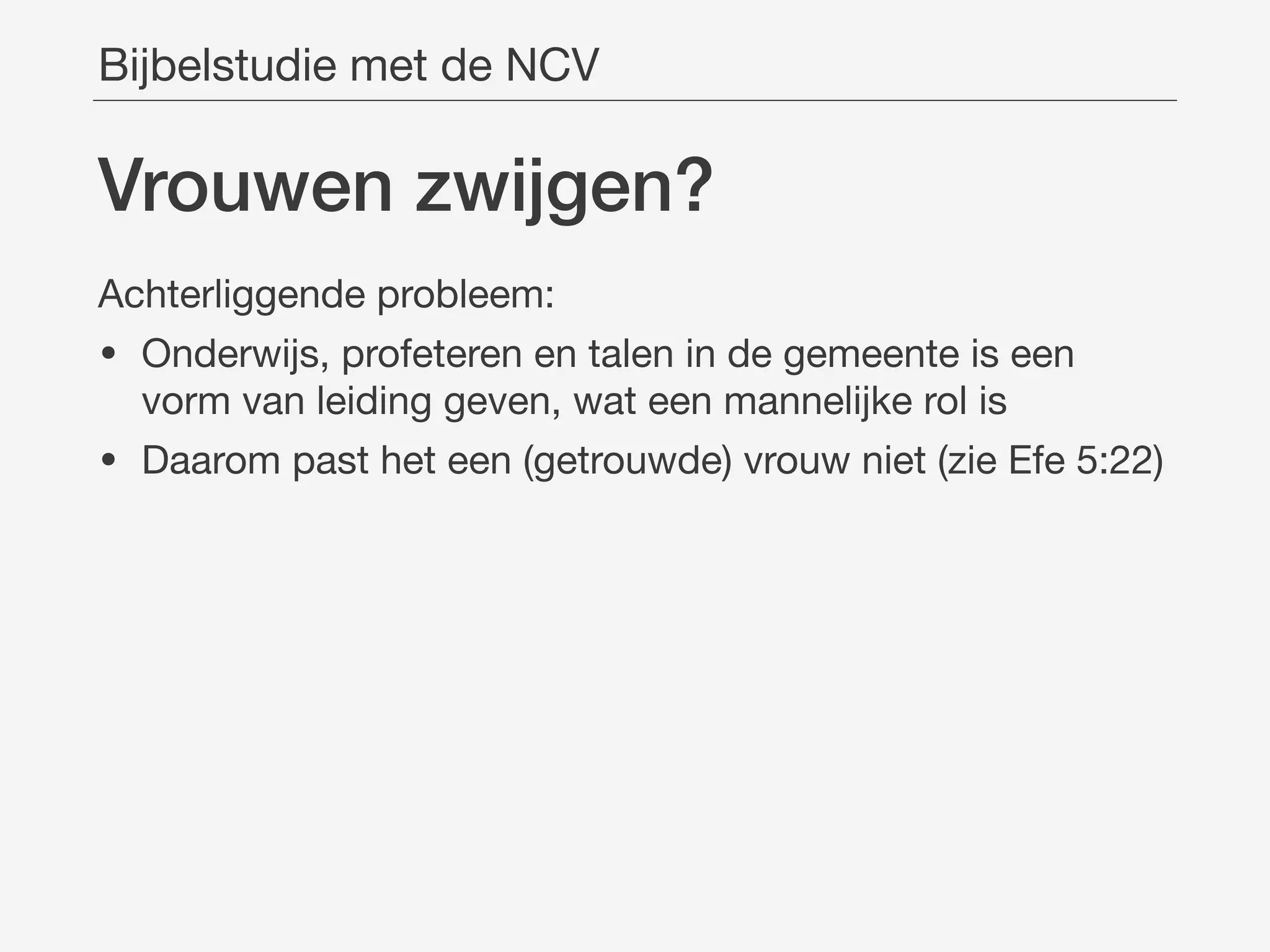 Vrouwen zwĳgen?
Achterliggende probleem:

• Onderwijs, profeteren en talen in de gemeente is een
vorm van leiding geven, wat een mannelijke rol is

• Daarom past het een (getrouwde) vrouw niet (zie Efe 5:22)
Bijbelstudie met de NCV
 