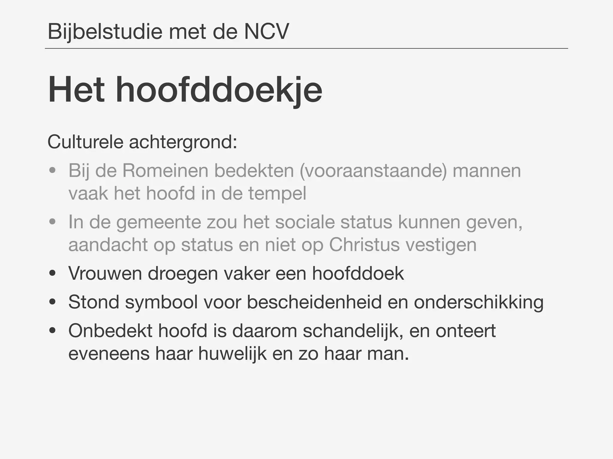 Het hoofddoekje
Bijbelstudie met de NCV
Culturele achtergrond:

• Bij de Romeinen bedekten (vooraanstaande) mannen
vaak het hoofd in de tempel

• In de gemeente zou het sociale status kunnen geven,
aandacht op status en niet op Christus vestigen

• Vrouwen droegen vaker een hoofddoek

• Stond symbool voor bescheidenheid en onderschikking

• Onbedekt hoofd is daarom schandelijk, en onteert
eveneens haar huwelijk en zo haar man.
 