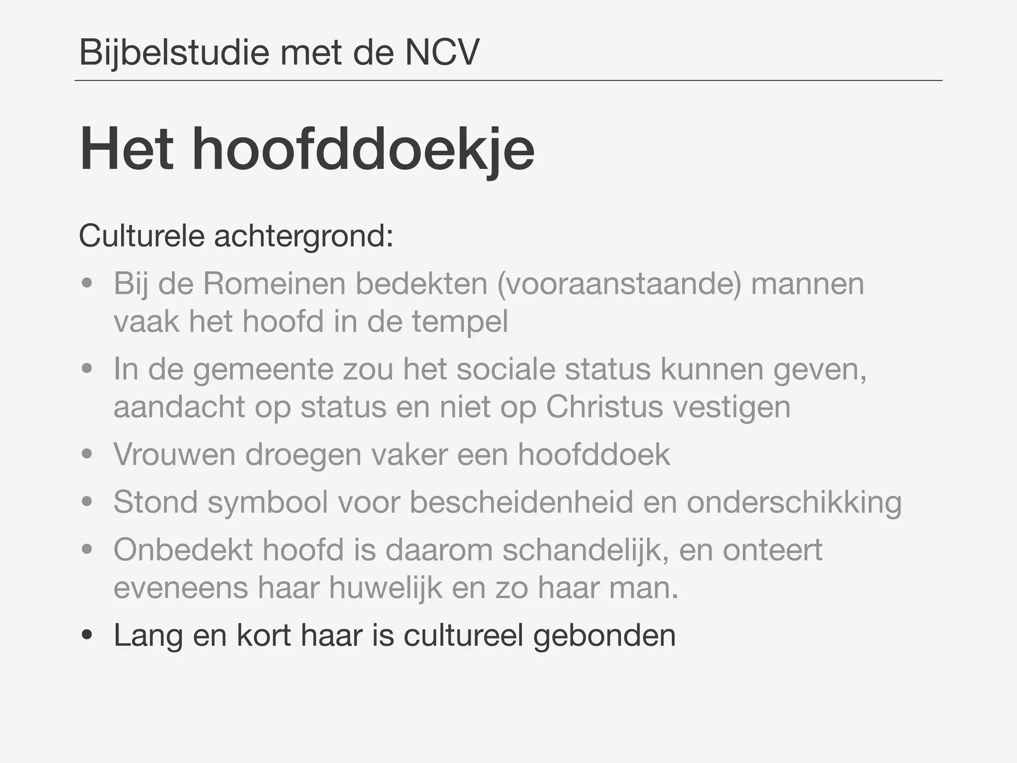 Het hoofddoekje
Bijbelstudie met de NCV
Culturele achtergrond:

• Bij de Romeinen bedekten (vooraanstaande) mannen
vaak het hoofd in de tempel

• In de gemeente zou het sociale status kunnen geven,
aandacht op status en niet op Christus vestigen

• Vrouwen droegen vaker een hoofddoek

• Stond symbool voor bescheidenheid en onderschikking

• Onbedekt hoofd is daarom schandelijk, en onteert
eveneens haar huwelijk en zo haar man.

• Lang en kort haar is cultureel gebonden
 