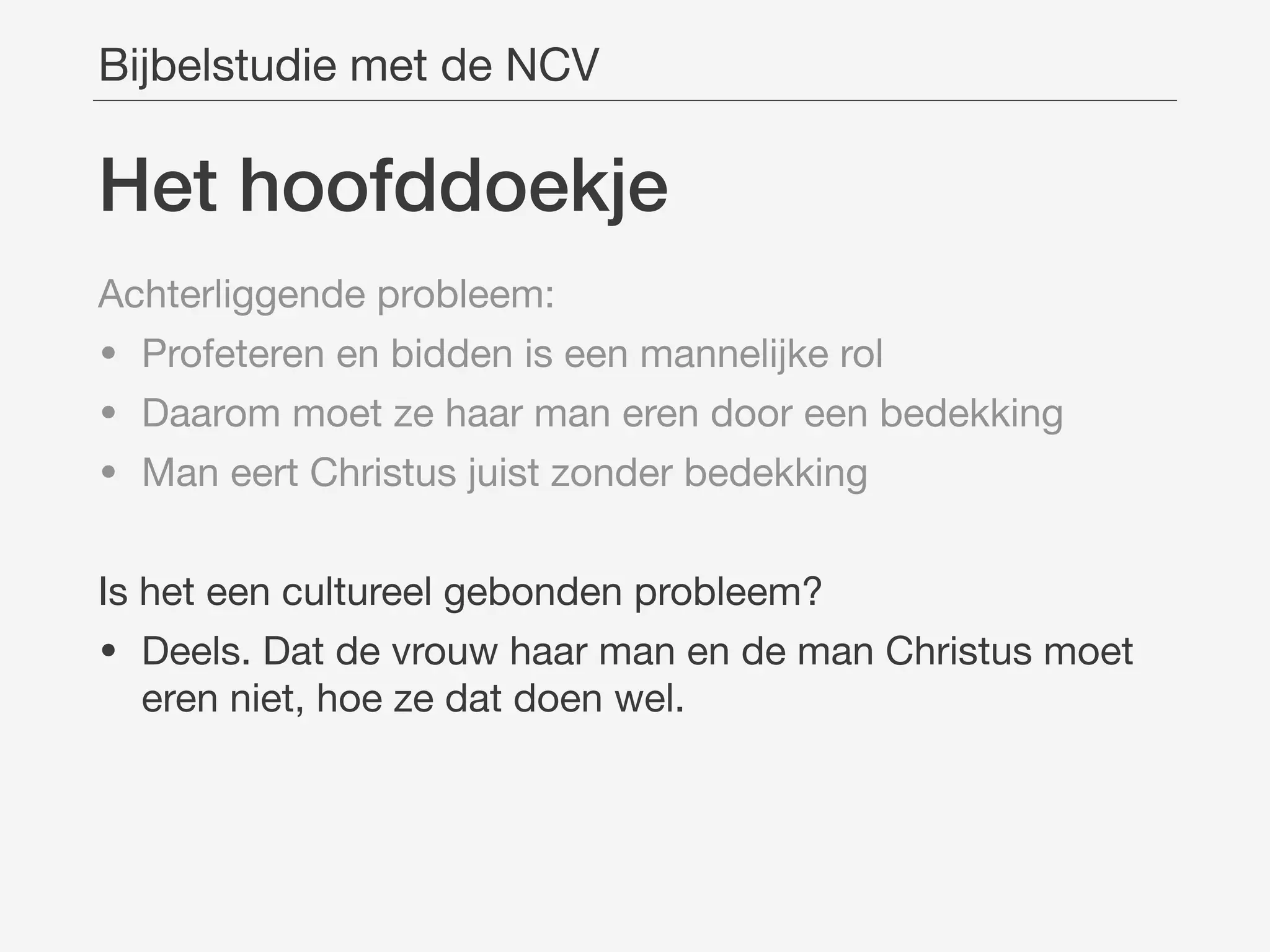 Het hoofddoekje
Bijbelstudie met de NCV
Achterliggende probleem:

• Profeteren en bidden is een mannelijke rol

• Daarom moet ze haar man eren door een bedekking

• Man eert Christus juist zonder bedekking

Is het een cultureel gebonden probleem?

• Deels. Dat de vrouw haar man en de man Christus moet
eren niet, hoe ze dat doen wel.
 