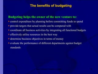 The benefits of budgeting  Budgeting helps the owner of the new venture to: control expenditure by planning before committing funds to spend  provide targets that actual results can be compared with coordinate all business activities by integrating all functional budgets effectively utilise resources in the best way determine business objectives in terms of money evaluate the performance of different departments against budget  standards  New Venture Creation Level 2 