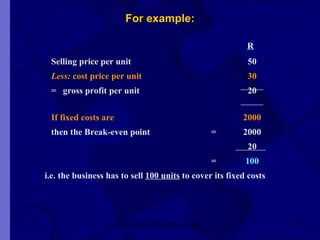 For example:   R Selling price per unit   50 Less:  cost price per unit       30 =  gross profit per unit     20 If fixed costs are 2000 then the Break-even point =  2000   20 =   100   i.e. the business has to sell  100 units  to cover its fixed costs New Venture Creation Level 2 