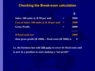 Checking the Break-even calculation   R Sales: 100 units @ R 50 per unit = 5000 Cost of Sales: 100 units @ R 30 per unit = 3000 Gross Profit: = 2000 If fixed costs are 2000 then gross profit (R 2000) – fixed costs (R 2000) is   0     i.e. the business has sold  100 units  to cover its fixed costs and   is now in a position to start making a “net profit”  New Venture Creation Level 2 