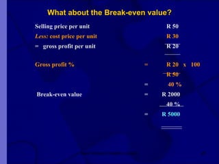 What about the Break-even value? Selling price per unit R 50 Less:  cost price per unit     R 30 =  gross profit per unit   R 20 Gross profit % = R 20  x  100 R 50 =   40 %   Break-even value =  R 2000 40 % =  R 5000 New Venture Creation Level 2 