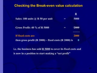 Checking the Break-even value calculation   R Sales: 100 units @ R 50 per unit = 5000 Gross Profit: 40 % of R 5000 = 2000 If fixed costs are 2000 then gross profit (R 2000) – fixed costs (R 2000) is   0     i.e. the business has sold  R 5000  to cover its fixed costs and   is now in a position to start making a “net profit”  New Venture Creation Level 2 