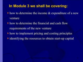 In Module 3 we shall be covering: how to determine the income & expenditure of a new  venture how to determine the financial and cash flow  requirements of the new venture how to implement pricing and costing principles identifying the resources to obtain start-up capital  New Venture Creation Level 2 