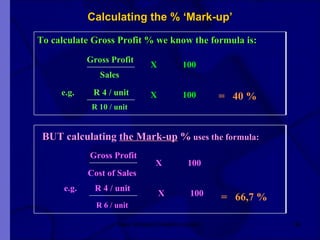 Calculating the % ‘Mark-up’ New Venture Creation Level 2 Gross Profit To calculate Gross Profit % we know the formula is: e.g.    R 4 / unit Sales R 10 / unit X 100 BUT calculating  the Mark-up  %  uses the formula:  X 100 =  40 % Gross Profit X 100 Cost of Sales e.g.  R 4 / unit R 6 / unit X 100 =  66,7 % 