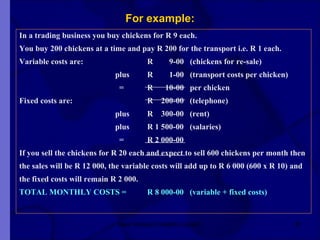 For example: In a trading business you buy chickens for R 9 each. You buy 200 chickens at a time and pay R 200 for the transport i.e. R 1 each. Variable costs are: R  9-00  (chickens for re-sale) plus R  1-00  (transport costs per chicken)   = R  10-00  per chicken Fixed costs are: R  200-00  (telephone) plus R  300-00  (rent) plus R 1 500-00  (salaries)   = R 2 000-00 If you sell the chickens for R 20 each and expect to sell 600 chickens per month then  the sales will be R 12 000, the variable costs will add up to R 6 000 (600 x R 10) and the fixed costs will remain R 2 000. TOTAL MONTHLY COSTS = R 8 000-00  (variable + fixed costs)   New Venture Creation Level 2 