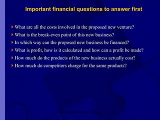 Important financial questions to answer first What are all the costs involved in the proposed new venture?  What is the break-even point of this new business?  In which way can the proposed new business be financed? What is profit, how is it calculated and how can a profit be made? How much do the products of the new business actually cost? How much do competitors charge for the same products?  New Venture Creation Level 2 