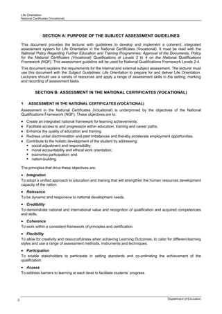 Life Orientation
    National Certificates (Vocational)




                    SECTION A: PURPOSE OF THE SUBJECT ASSESSMENT GUIDELINES

    This document provides the lecturer with guidelines to develop and implement a coherent, integrated
    assessment system for Life Orientation in the National Certificates (Vocational). It must be read with the
    National Policy Regarding Further Education and Training Programmes: Approval of the Documents, Policy
    for the National Certificates (Vocational) Qualifications at Levels 2 to 4 on the National Qualifications
    Framework (NQF). This assessment guideline will be used for National Qualifications Framework Levels 2-4.
    This document explains the requirements for the internal and external subject assessment. The lecturer must
    use this document with the Subject Guidelines: Life Orientation to prepare for and deliver Life Orientation.
    Lecturers should use a variety of resources and apply a range of assessment skills in the setting, marking
    and recording of assessment tasks.


              SECTION B: ASSESSMENT IN THE NATIONAL CERTIFICATES (VOCATIONAL)

    1    ASSESSMENT IN THE NATIONAL CERTIFICATES (VOCATIONAL)
    Assessment in the National Certificates (Vocational) is underpinned by the objectives of the National
    Qualifications Framework (NQF). These objectives are to:
    •   Create an integrated national framework for learning achievements.
    •   Facilitate access to and progression within education, training and career paths.
    •   Enhance the quality of education and training.
    •   Redress unfair discrimination and past imbalances and thereby accelerate employment opportunities.
    •   Contribute to the holistic development of the student by addressing:
           social adjustment and responsibility;
           moral accountability and ethical work orientation;
           economic participation; and
           nation-building.

    The principles that drive these objectives are:
    • Integration
    To adopt a unified approach to education and training that will strengthen the human resources development
    capacity of the nation.
    • Relevance
    To be dynamic and responsive to national development needs.
    • Credibility
    To demonstrate national and international value and recognition of qualification and acquired competencies
    and skills.
    • Coherence
    To work within a consistent framework of principles and certification.
    • Flexibility
    To allow for creativity and resourcefulness when achieving Learning Outcomes, to cater for different learning
    styles and use a range of assessment methods, instruments and techniques.
    • Participation
    To enable stakeholders to participate in setting standards and co-ordinating the achievement of the
    qualification.
    • Access
    To address barriers to learning at each level to facilitate students’ progress.




2                                                                                            Department of Education
 