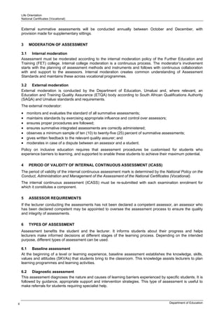 Life Orientation
    National Certificates (Vocational)


    External summative assessments will be conducted annually between October and December, with
    provision made for supplementary sittings.

    3    MODERATION OF ASSESSMENT

    3.1 Internal moderation
    Assessment must be moderated according to the internal moderation policy of the Further Education and
    Training (FET) college. Internal college moderation is a continuous process. The moderator’s involvement
    starts with the planning of assessment methods and instruments and follows with continuous collaboration
    with and support to the assessors. Internal moderation creates common understanding of Assessment
    Standards and maintains these across vocational programmes.

    3.2 External moderation
    External moderation is conducted by the Department of Education, Umalusi and, where relevant, an
    Education and Training Quality Assurance (ETQA) body according to South African Qualifications Authority
    (SAQA) and Umalusi standards and requirements.
    The external moderator:
    •   monitors and evaluates the standard of all summative assessments;
    •   maintains standards by exercising appropriate influence and control over assessors;
    •   ensures proper procedures are followed;
    •   ensures summative integrated assessments are correctly administered;
    •   observes a minimum sample of ten (10) to twenty-five (25) percent of summative assessments;
    •   gives written feedback to the relevant quality assurer; and
    •   moderates in case of a dispute between an assessor and a student.
    Policy on inclusive education requires that assessment procedures be customised for students who
    experience barriers to learning, and supported to enable these students to achieve their maximum potential.

    4    PERIOD OF VALIDITY OF INTERNAL CONTINUOUS ASSESSMENT (ICASS)
    The period of validity of the internal continuous assessment mark is determined by the National Policy on the
    Conduct, Administration and Management of the Assessment of the National Certificates (Vocational).
    The internal continuous assessment (ICASS) must be re-submitted with each examination enrolment for
    which it constitutes a component.

    5    ASSESSOR REQUIREMENTS
    If the lecturer conducting the assessments has not been declared a competent assessor, an assessor who
    has been declared competent may be appointed to oversee the assessment process to ensure the quality
    and integrity of assessments.

    6    TYPES OF ASSESSMENT
    Assessment benefits the student and the lecturer. It informs students about their progress and helps
    lecturers make informed decisions at different stages of the learning process. Depending on the intended
    purpose, different types of assessment can be used.

    6.1 Baseline assessment
    At the beginning of a level or learning experience, baseline assessment establishes the knowledge, skills,
    values and attitudes (SKVAs) that students bring to the classroom. This knowledge assists lecturers to plan
    learning programmes and learning activities.

    6.2 Diagnostic assessment
    This assessment diagnoses the nature and causes of learning barriers experienced by specific students. It is
    followed by guidance, appropriate support and intervention strategies. This type of assessment is useful to
    make referrals for students requiring specialist help.



4                                                                                           Department of Education
 