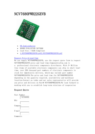 NCV7680PWR22GEVB
 ON Semiconductor
 BOARD EVALUATION NCV7680
 Lead free / RoHS Compliant
 1.NCV7680PWR22GEVB.pdf2.NCV7680PWR22GEVB.pdf
Request Price & Lead Time
We can supply NCV7680PWR22GEVB, use the request quote form to request
NCV7680PWR22GEVB pirce and lead time.Componentschip.com is
a professional electronic components distributor. With 3+ Million
line items of available electronic components can ship in short lead-
time, over 250 thousand part numbers of electronic components in
stock for immediately delivery, which may include part number
NCV7680PWR22GEVB.The price and lead time for NCV7680PWR22GEVB
depending on the quantity required, availability and warehouse
location.Contact us today and our sales representative will provide
you price and delivery on Part# NCV7680PWR22GEVB.We look forward to
working with you to establish long-term relations of cooperation
Request Quote
Part Number
NCV7680PWR2
Qty
Company
E-mail
Comments
 