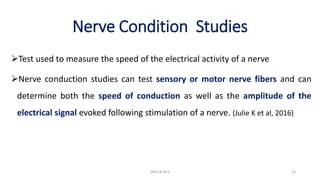 Nerve Condition Studies
Test used to measure the speed of the electrical activity of a nerve
Nerve conduction studies can test sensory or motor nerve fibers and can
determine both the speed of conduction as well as the amplitude of the
electrical signal evoked following stimulation of a nerve. (Julie K et al, 2016)
EMG & NCV 14
 