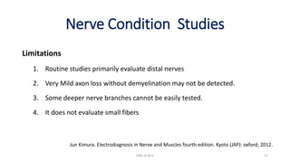 Nerve Condition Studies
Limitations
1. Routine studies primarily evaluate distal nerves
2. Very Mild axon loss without demyelination may not be detected.
3. Some deeper nerve branches cannot be easily tested.
4. It does not evaluate small fibers
EMG & NCV 17
Jun Kimura. Electrodiagnosis in Nerve and Muscles fourth edition. Kyoto (JAP): oxford; 2012.
 