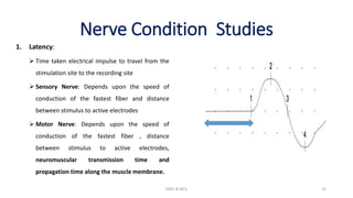 Nerve Condition Studies
1. Latency:
 Time taken electrical impulse to travel from the
stimulation site to the recording site
 Sensory Nerve: Depends upon the speed of
conduction of the fastest fiber and distance
between stimulus to active electrodes
 Motor Nerve: Depends upon the speed of
conduction of the fastest fiber , distance
between stimulus to active electrodes,
neuromuscular transmission time and
propagation time along the muscle membrane.
EMG & NCV 25
 