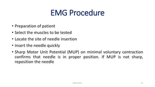 EMG Procedure
• Preparation of patient
• Select the muscles to be tested
• Locate the site of needle insertion
• Insert the needle quickly
• Sharp Motor Unit Potential (MUP) on minimal voluntary contraction
confirms that needle is in proper position. If MUP is not sharp,
reposition the needle
EMG & NCV 47
 