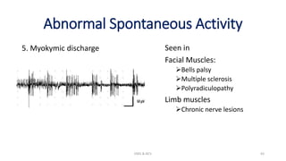 Abnormal Spontaneous Activity
5. Myokymic discharge
EMG & NCV 63
Seen in
Facial Muscles:
Bells palsy
Multiple sclerosis
Polyradiculopathy
Limb muscles
Chronic nerve lesions
 