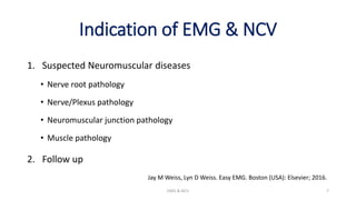 Indication of EMG & NCV
1. Suspected Neuromuscular diseases
• Nerve root pathology
• Nerve/Plexus pathology
• Neuromuscular junction pathology
• Muscle pathology
2. Follow up
EMG & NCV 7
Jay M Weiss, Lyn D Weiss. Easy EMG. Boston (USA): Elsevier; 2016.
 