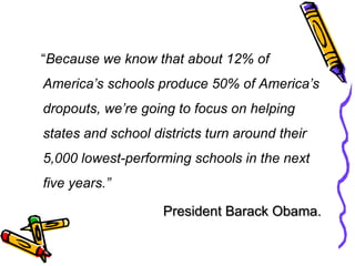    “Because we know that about 12% of America’s schools produce 50% of America’s dropouts, we’re going to focus on helping states and school districts turn around their 5,000 lowest-performing schools in the next five years.”President Barack Obama.