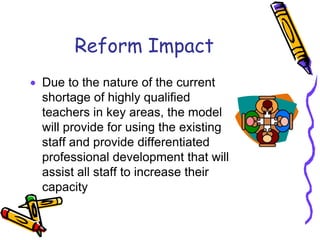 Reform ImpactDue to the nature of the current shortage of highly qualified teachers in key areas, the model will provide for using the existing staff and provide differentiated professional development that will assist all staff to increase their capacity 