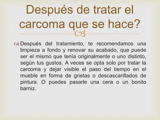 
 Después del tratamiento, te recomendamos una
limpieza a fondo y renovar su acabado, que puede
ser el mismo que tenía originalmente o uno distinto,
según tus gustos. A veces se opta solo por tratar la
carcoma y dejar visible el paso del tiempo en el
mueble en forma de grietas o descascarillados de
pintura. O puedes pasarle una cera o un bonito
barniz.
Después de tratar el
carcoma que se hace?
 