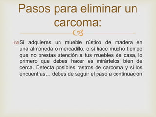 
 Si adquieres un mueble rústico de madera en
una almoneda o mercadillo, o si hace mucho tiempo
que no prestas atención a tus muebles de casa, lo
primero que debes hacer es mirártelos bien de
cerca. Detecta posibles rastros de carcoma y si los
encuentras… debes de seguir el paso a continuación
Pasos para eliminar un
carcoma:
 