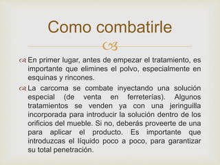 
Como combatirle
 En primer lugar, antes de empezar el tratamiento, es
importante que elimines el polvo, especialmente en
esquinas y rincones.
 La carcoma se combate inyectando una solución
especial (de venta en ferreterías). Algunos
tratamientos se venden ya con una jeringuilla
incorporada para introducir la solución dentro de los
orificios del mueble. Si no, deberás proveerte de una
para aplicar el producto. Es importante que
introduzcas el líquido poco a poco, para garantizar
su total penetración.
 