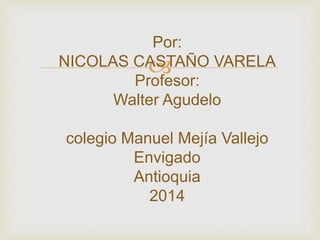 
Por:
NICOLAS CASTAÑO VARELA
Profesor:
Walter Agudelo
colegio Manuel Mejía Vallejo
Envigado
Antioquia
2014
 