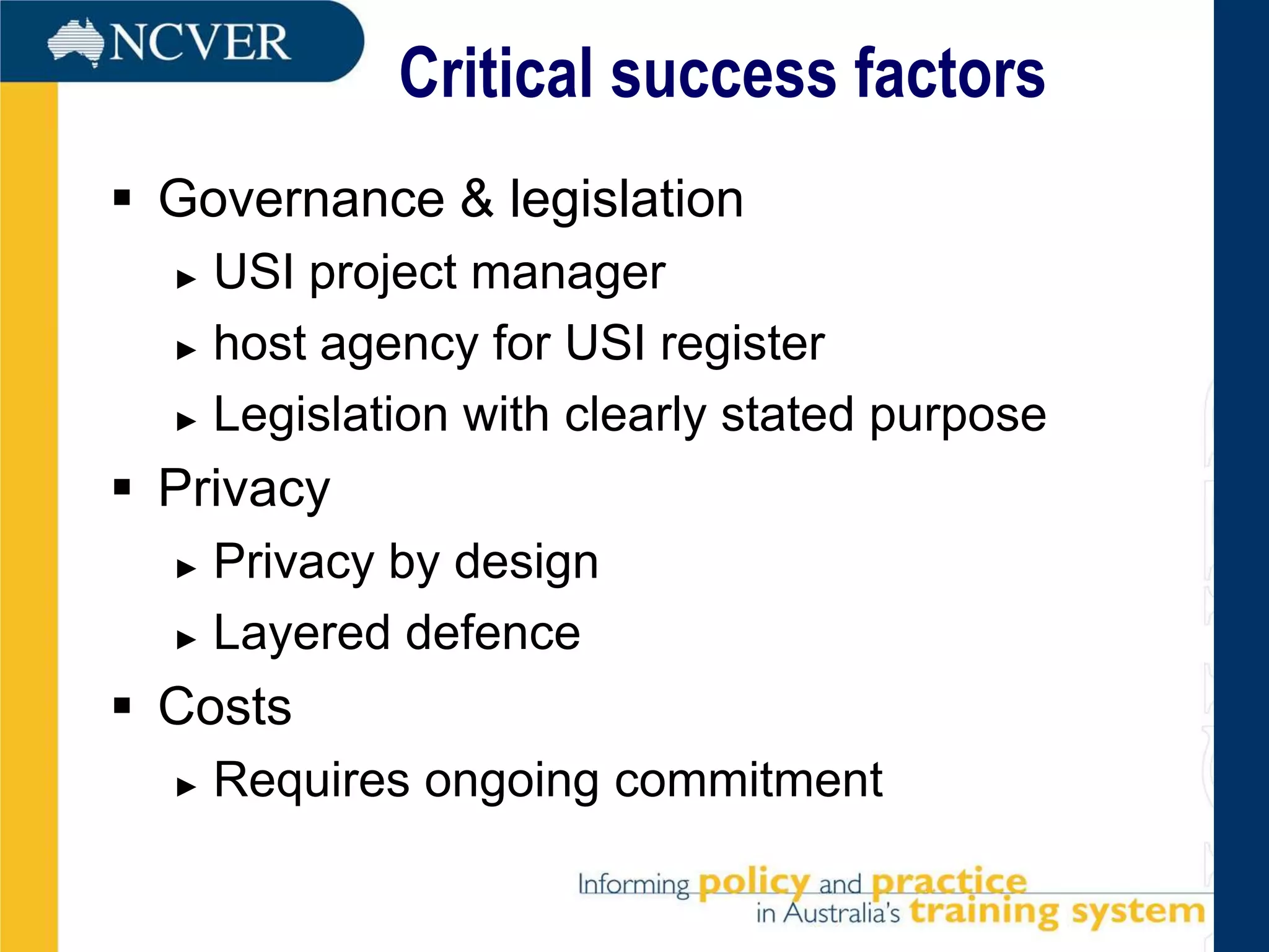 Critical success factors
 Governance & legislation
  ► USI project manager
  ► host agency for USI register

  ► Legislation with clearly stated purpose

 Privacy
  ► Privacy by design
  ► Layered defence

 Costs
  ►   Requires ongoing commitment
 