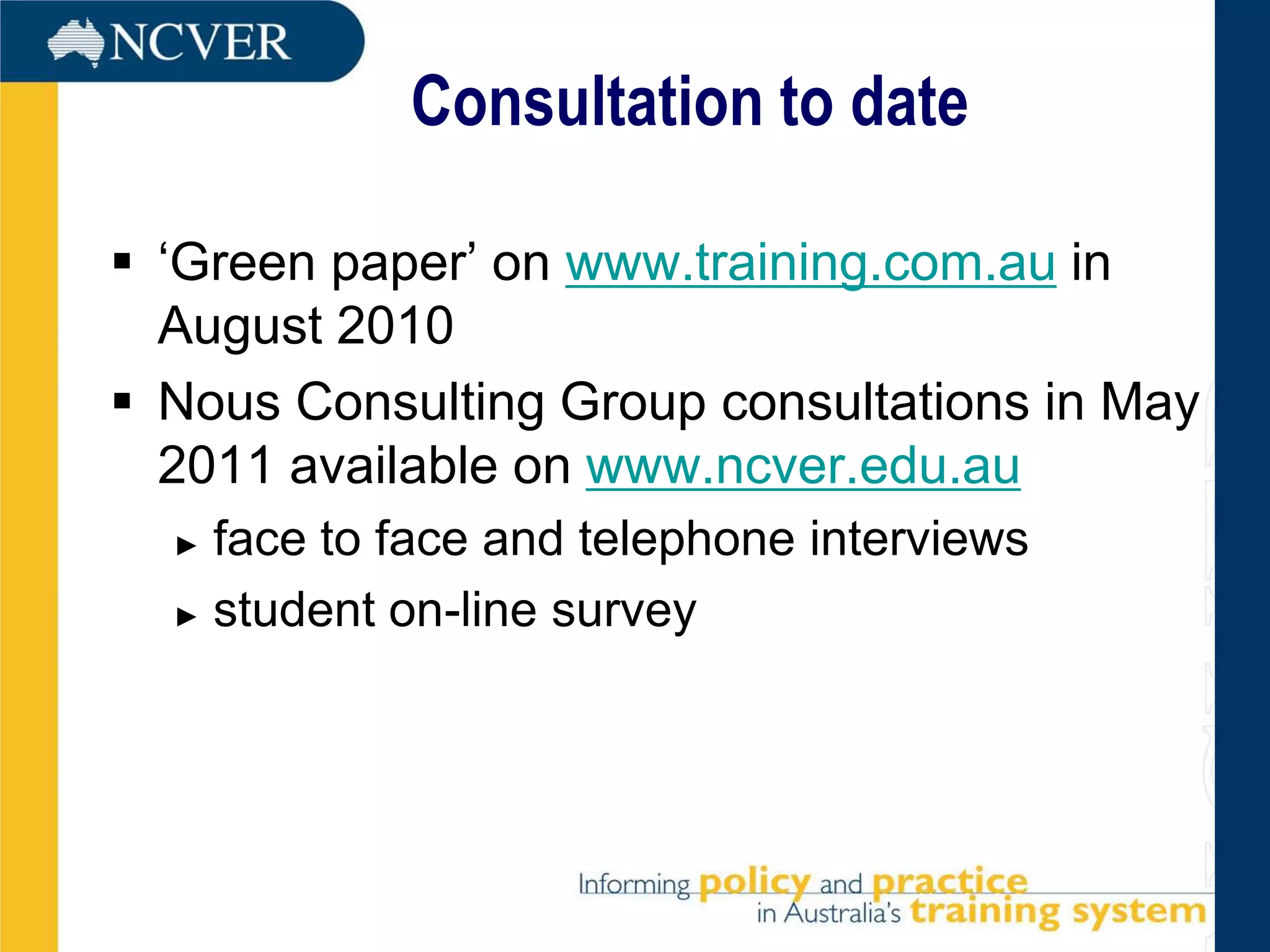 Consultation to date

 ‘Green paper’ on www.training.com.au in
  August 2010
 Nous Consulting Group consultations in May
  2011 available on www.ncver.edu.au
  ► face to face and telephone interviews
  ► student on-line survey
 