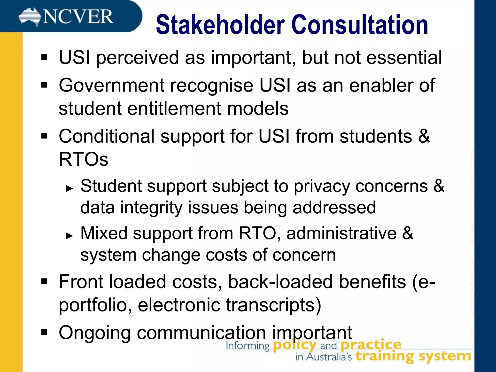 Stakeholder Consultation
 USI perceived as important, but not essential
 Government recognise USI as an enabler of
  student entitlement models
 Conditional support for USI from students &
  RTOs
  ►   Student support subject to privacy concerns &
      data integrity issues being addressed
  ►   Mixed support from RTO, administrative &
      system change costs of concern
 Front loaded costs, back-loaded benefits (e-
  portfolio, electronic transcripts)
 Ongoing communication important
 
