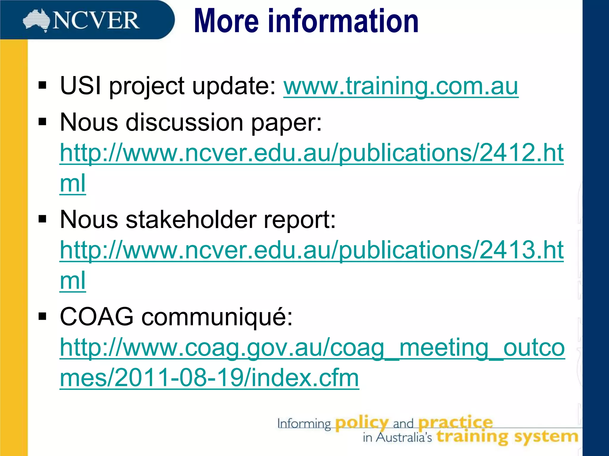 More information
 USI project update: www.training.com.au
 Nous discussion paper:
  http://www.ncver.edu.au/publications/2412.ht
  ml
 Nous stakeholder report:
  http://www.ncver.edu.au/publications/2413.ht
  ml
 COAG communiqué:
  http://www.coag.gov.au/coag_meeting_outco
  mes/2011-08-19/index.cfm
 