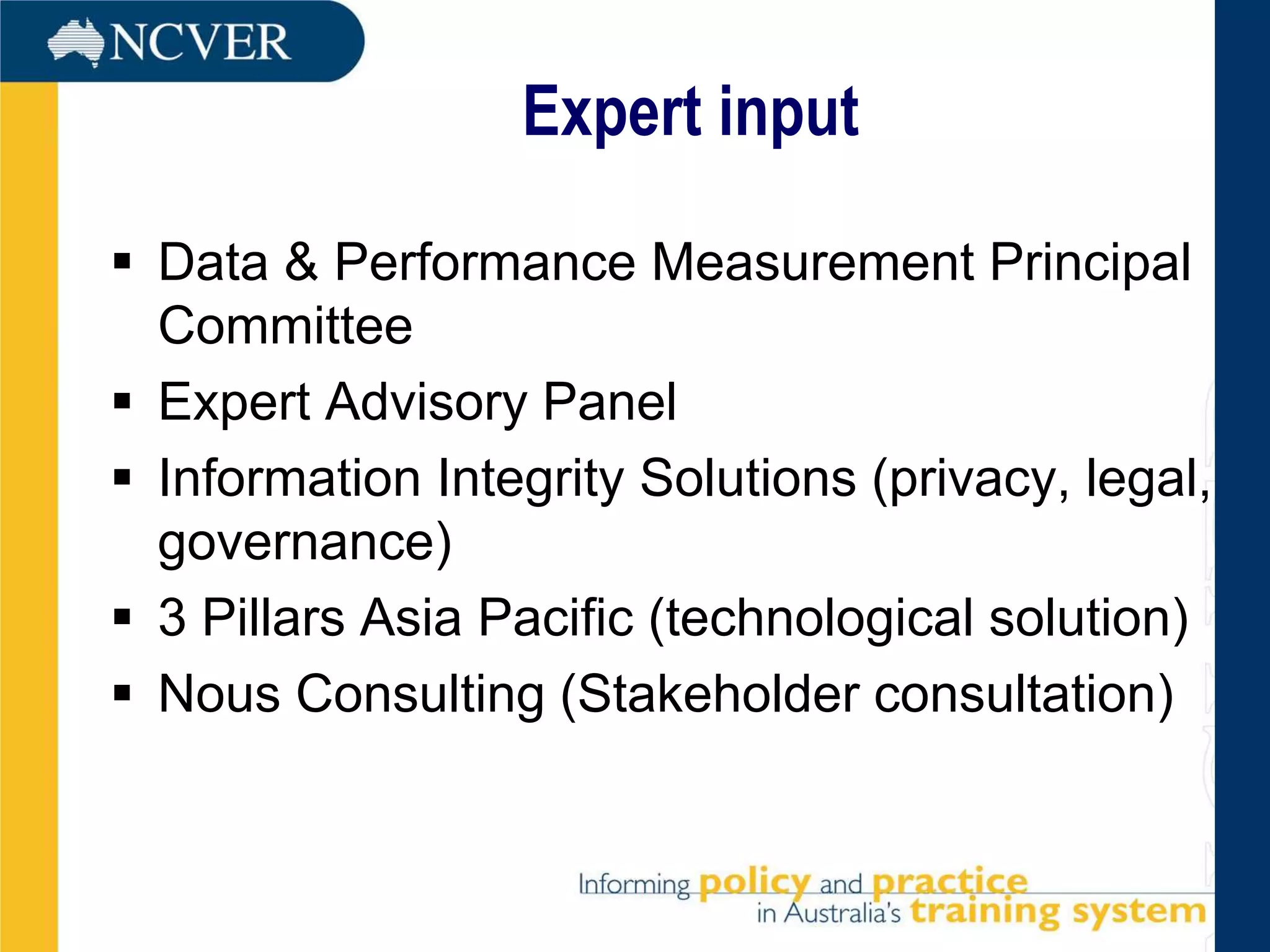 Expert input

 Data & Performance Measurement Principal
  Committee
 Expert Advisory Panel
 Information Integrity Solutions (privacy, legal,
  governance)
 3 Pillars Asia Pacific (technological solution)
 Nous Consulting (Stakeholder consultation)
 
