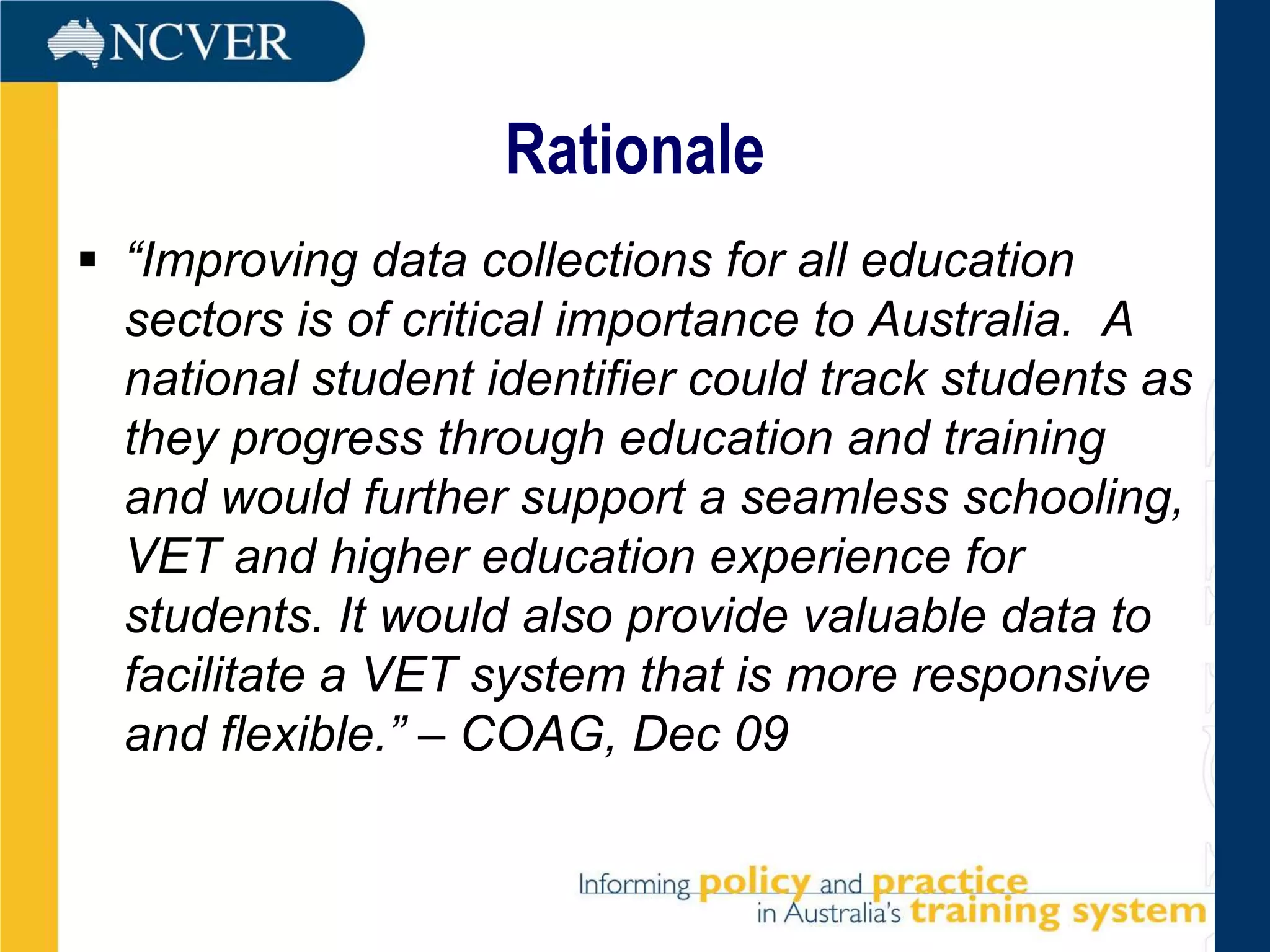 Rationale
 “Improving data collections for all education
  sectors is of critical importance to Australia. A
  national student identifier could track students as
  they progress through education and training
  and would further support a seamless schooling,
  VET and higher education experience for
  students. It would also provide valuable data to
  facilitate a VET system that is more responsive
  and flexible.” – COAG, Dec 09
 