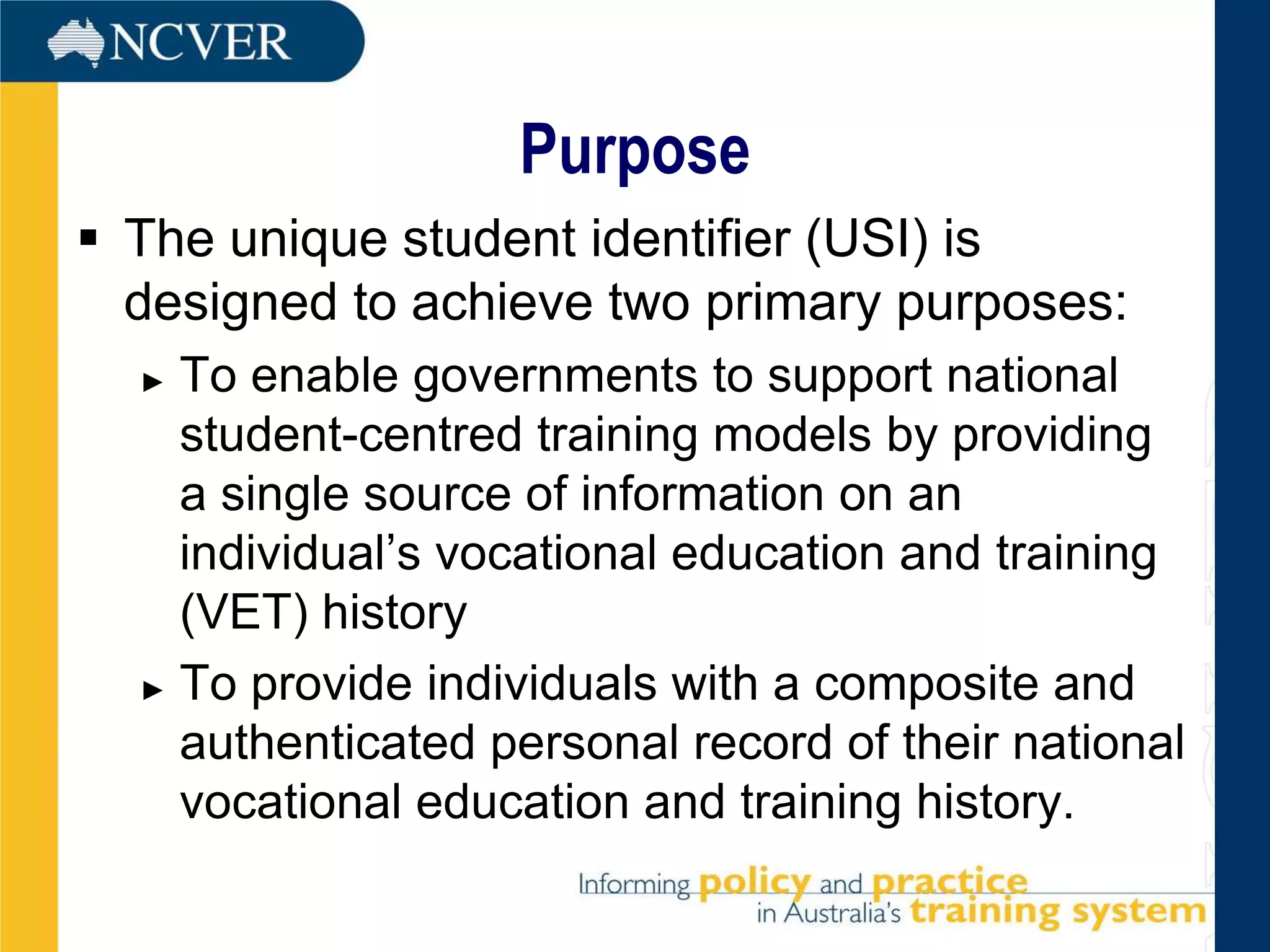Purpose
 The unique student identifier (USI) is
  designed to achieve two primary purposes:
  ► To enable governments to support national
    student-centred training models by providing
    a single source of information on an
    individual’s vocational education and training
    (VET) history
  ► To provide individuals with a composite and

    authenticated personal record of their national
    vocational education and training history.
 