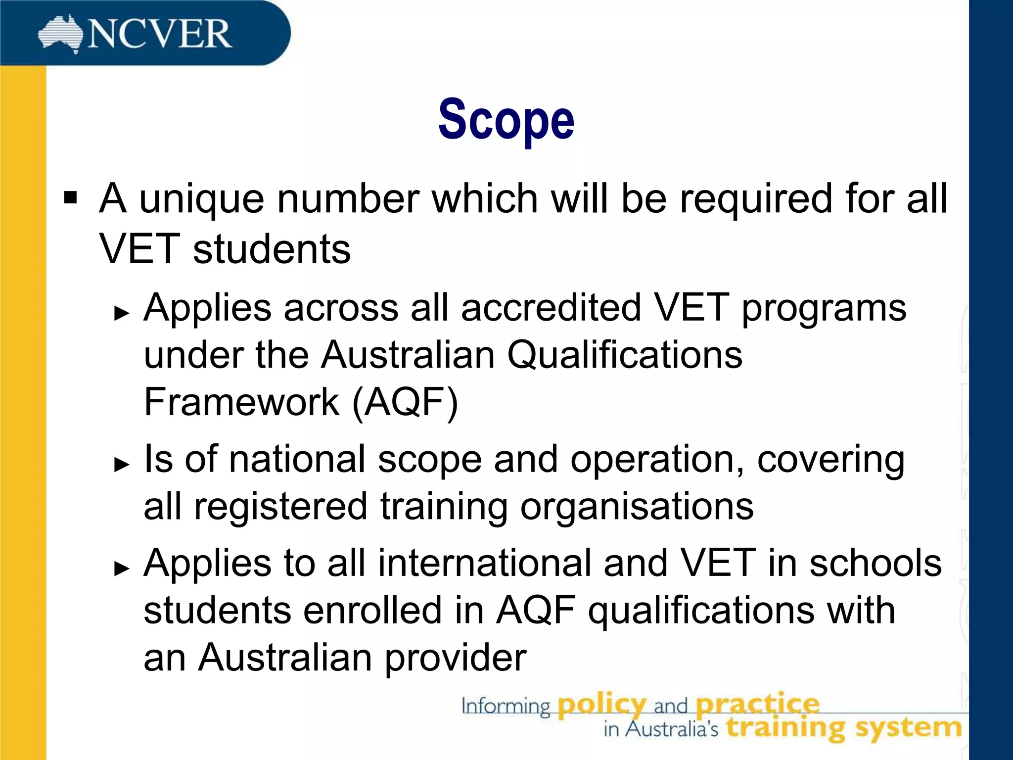 Scope
 A unique number which will be required for all
  VET students
  ► Applies across all accredited VET programs
    under the Australian Qualifications
    Framework (AQF)
  ► Is of national scope and operation, covering

    all registered training organisations
  ► Applies to all international and VET in schools

    students enrolled in AQF qualifications with
    an Australian provider
 