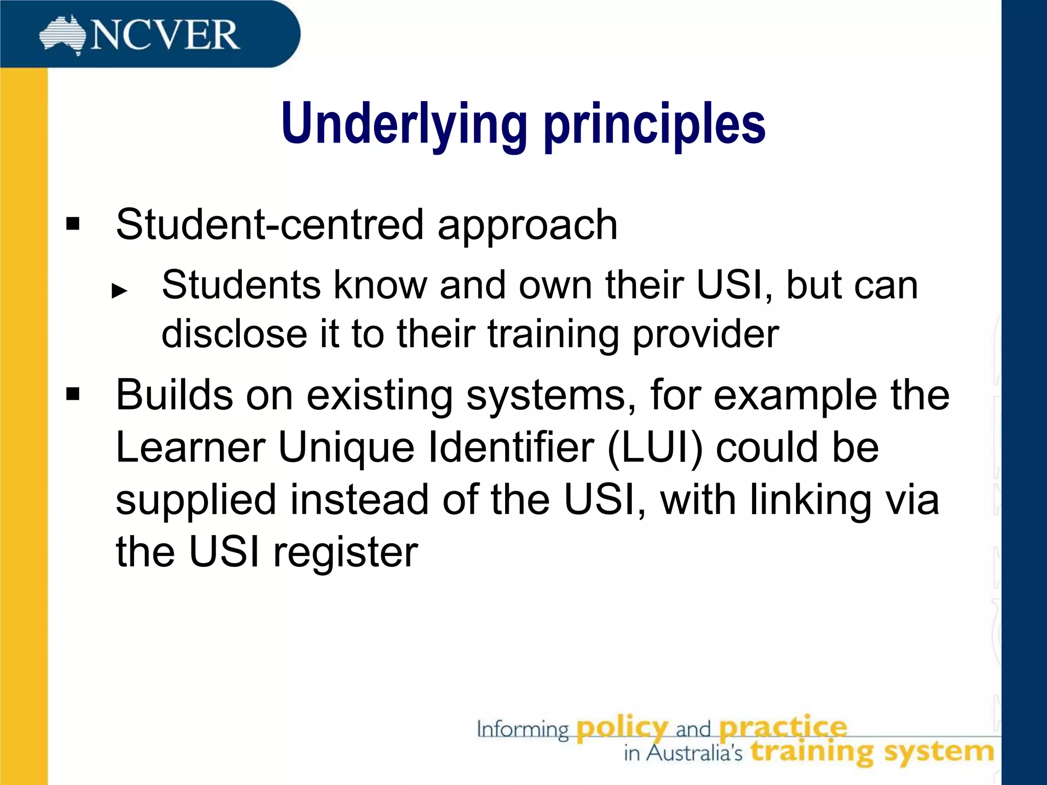 Underlying principles
 Student-centred approach
  ►   Students know and own their USI, but can
      disclose it to their training provider
 Builds on existing systems, for example the
  Learner Unique Identifier (LUI) could be
  supplied instead of the USI, with linking via
  the USI register
 
