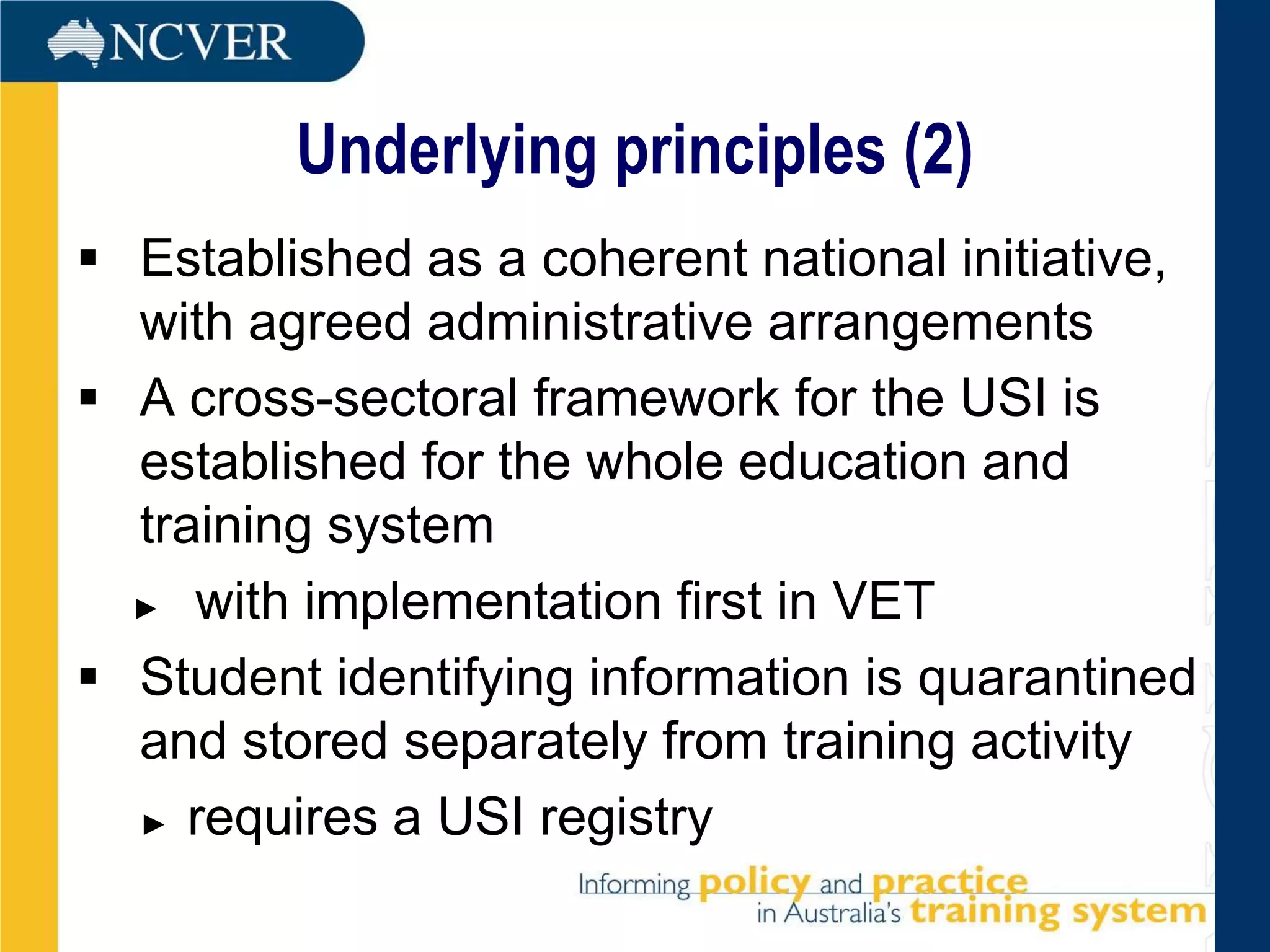 Underlying principles (2)
 Established as a coherent national initiative,
  with agreed administrative arrangements
 A cross-sectoral framework for the USI is
  established for the whole education and
  training system
  ► with implementation first in VET

 Student identifying information is quarantined
  and stored separately from training activity
  ► requires a USI registry
 