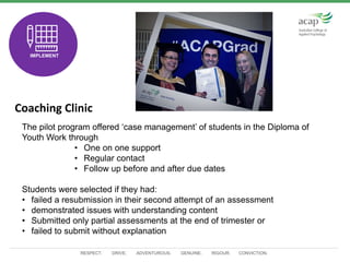 RESPECT. DRIVE. ADVENTUROUS. GENUINE. RIGOUR. CONVICTION.
Coaching Clinic
TEST
IMPLEMENT
The pilot program offered ‘case management’ of students in the Diploma of
Youth Work through
• One on one support
• Regular contact
• Follow up before and after due dates
Students were selected if they had:
• failed a resubmission in their second attempt of an assessment
• demonstrated issues with understanding content
• Submitted only partial assessments at the end of trimester or
• failed to submit without explanation
 